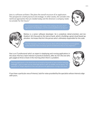 xvii
Jana is a software architect. She plans the overall structure of an application.
Her perspective is both practical and strategic. In other words, she considers the
technical approaches that are needed today and the direction a company needs
to consider for the future.“
Markus is a senior software developer. He is analytical, detail-oriented, and me-
thodical. He’s focused on the task at hand, which is building a great cloud-based ap-
plication. He knows that he’s the person who’s ultimately responsible for the code.
“For the most part, a lot of what we know about software development can be applied
to the cloud. But, there are always special considerations that are very important.”
Poe is an IT professional who’s an expert in deploying and running applications in
the cloud. Poe has a keen interest in practical solutions; after all, he’s the one who
gets paged at three o’clock in the morning when there’s a problem.
“It’s not easy to balance the needs of the company, the users, the IT
organization, the developers, and the technical platforms we rely on.”
If you have a particular area of interest, look for notes provided by the specialists whose interests align
with yours.
“Running applications in the cloud that are accessed by thousands of users involves some big
challenges. I want to make sure our cloud apps perform well, are reliable, and are secure. The
reputation of Tailspin depends on how users perceive the applications running in the cloud.”
 