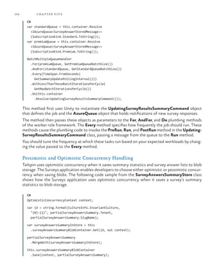 154 chapter five
C#
var standardQueue = this.container.Resolve
<IAzureQueue<SurveyAnswerStoredMessage>>
(SubscriptionKind.Standard.ToString());
var premiumQueue = this.container.Resolve
<IAzureQueue<SurveyAnswerStoredMessage>>
(SubscriptionKind.Premium.ToString());
BatchMultipleQueueHandler
.For(premiumQueue, GetPremiumQueueBatchSize())
.AndFor(standardQueue, GetStandardQueueBatchSize())
.Every(TimeSpan.FromSeconds(
GetSummaryUpdatePollingInterval()))
.WithLessThanTheseBatchIterationsPerCycle(
GetMaxBatchIterationsPerCycle())
.Do(this.container
.Resolve<UpdatingSurveyResultsSummaryCommand>());
This method first uses Unity to instantiate the UpdatingSurveyResultsSummaryCommand object
that defines the job and the AzureQueue object that holds notifications of new survey responses.
The method then passes these objects as parameters to the For, AndFor, and Do plumbing methods
of the worker role framework. The Every method specifies how frequently the job should run. These
methods cause the plumbing code to invoke the PreRun, Run, and PostRun method in the Updating-
SurveyResultsSummaryCommand class, passing a message from the queue to the Run method.
You should tune the frequency at which these tasks run based on your expected workloads by chang-
ing the value passed to the Every method.
Pessimistic and Optimistic Concurrency Handling
Tailspin uses optimistic concurrency when it saves summary statistics and survey answer lists to blob
storage. The Surveys application enables developers to choose either optimistic or pessimistic concur-
rency when saving blobs. The following code sample from the SurveyAnswersSummaryStore class
shows how the Surveys application uses optimistic concurrency when it saves a survey’s summary
statistics to blob storage.
C#
OptimisticConcurrencyContext context;
var id = string.Format(CultureInfo.InvariantCulture,
"{0}-{1}", partialSurveyAnswersSummary.Tenant,
partialSurveyAnswersSummary.SlugName);
var surveyAnswersSummaryInStore = this
.surveyAnswersSummaryBlobContainer.Get(id, out context);
partialSurveyAnswersSummary
.MergeWith(surveyAnswersSummaryInStore);
this.surveyAnswersSummaryBlobContainer
.Save(context, partialSurveyAnswersSummary);
 