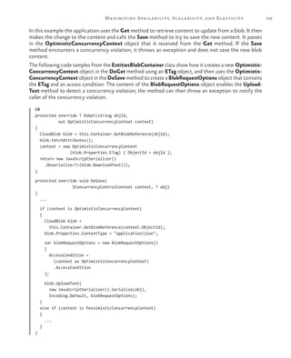 155Maximizing Availability, Scalability, and Elasticity
In this example the application uses the Get method to retrieve content to update from a blob. It then
makes the change to the content and calls the Save method to try to save the new content. It passes
in the OptimisticConcurrencyContext object that it received from the Get method. If the Save
method encounters a concurrency violation, it throws an exception and does not save the new blob
content.
The following code samples from the EntitiesBlobContainer class show how it creates a new Optimistic-
ConcurrencyContext object in the DoGet method using an ETag object, and then uses the Optimistic-
ConcurrencyContext object in the DoSave method to create a BlobRequestOptions object that contains
the ETag and an access condition. The content of the BlobRequestOptions object enables the Upload-
Text method to detect a concurrency violation; the method can then throw an exception to notify the
caller of the concurrency violation.
C#
protected override T DoGet(string objId,
out OptimisticConcurrencyContext context)
{
CloudBlob blob = this.Container.GetBlobReference(objId);
blob.FetchAttributes();
context = new OptimisticConcurrencyContext
(blob.Properties.ETag) { ObjectId = objId };
return new JavaScriptSerializer()
.Deserialize<T>(blob.DownloadText());
}
protected override void DoSave(
IConcurrencyControlContext context, T obj)
{
...
if (context is OptimisticConcurrencyContext)
{
CloudBlob blob =
this.Container.GetBlobReference(context.ObjectId);
blob.Properties.ContentType = "application/json";
var blobRequestOptions = new BlobRequestOptions()
{
AccessCondition =
(context as OptimisticConcurrencyContext)
.AccessCondition
};
blob.UploadText(
new JavaScriptSerializer().Serialize(obj),
Encoding.Default, blobRequestOptions);
}
else if (context is PessimisticConcurrencyContext)
{
...
}
}
 