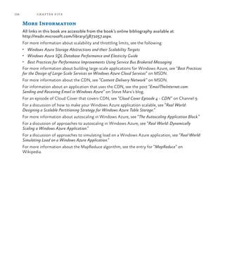 156 chapter five
More Information
All links in this book are accessible from the book’s online bibliography available at:
http://msdn.microsoft.com/library/jj871057.aspx.
For more information about scalability and throttling limits, see the following:
•	 Windows Azure Storage Abstractions and their Scalability Targets
•	 Windows Azure SQL Database Performance and Elasticity Guide
•	 Best Practices for Performance Improvements Using Service Bus Brokered Messaging
For more information about building large-scale applications for Windows Azure, see “Best Practices
for the Design of Large-Scale Services on Windows Azure Cloud Services” on MSDN.
For more information about the CDN, see “Content Delivery Network” on MSDN.
For information about an application that uses the CDN, see the post “EmailTheInternet.com:
Sending and Receiving Email in Windows Azure” on Steve Marx’s blog.
For an episode of Cloud Cover that covers CDN, see “Cloud Cover Episode 4 - CDN” on Channel 9.
For a discussion of how to make your Windows Azure application scalable, see “Real World:
Designing a Scalable Partitioning Strategy for Windows Azure Table Storage.”
For more information about autoscaling in Windows Azure, see “The Autoscaling Application Block.”
For a discussion of approaches to autoscaling in Windows Azure, see “Real World: Dynamically
Scaling a Windows Azure Application.”
For a discussion of approaches to simulating load on a Windows Azure application, see “Real World:
Simulating Load on a Windows Azure Application.”
For more information about the MapReduce algorithm, see the entry for “MapReduce” on
Wikipedia.
 