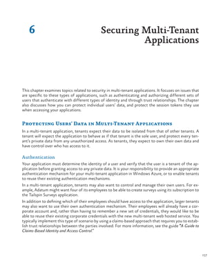 157
This chapter examines topics related to security in multi-tenant applications. It focuses on issues that
are specific to these types of applications, such as authenticating and authorizing different sets of
users that authenticate with different types of identity and through trust relationships. The chapter
also discusses how you can protect individual users’ data, and protect the session tokens they use
when accessing your applications.
Protecting Users’ Data in Multi-Tenant Applications
In a multi-tenant application, tenants expect their data to be isolated from that of other tenants. A
tenant will expect the application to behave as if that tenant is the sole user, and protect every ten-
ant’s private data from any unauthorized access. As tenants, they expect to own their own data and
have control over who has access to it.
Authentication
Your application must determine the identity of a user and verify that the user is a tenant of the ap-
plication before granting access to any private data. It is your responsibility to provide an appropriate
authentication mechanism for your multi-tenant application in Windows Azure, or to enable tenants
to reuse their existing authentication mechanisms.
In a multi-tenant application, tenants may also want to control and manage their own users. For ex-
ample, Adatum might want four of its employees to be able to create surveys using its subscription to
the Tailspin Surveys application.
In addition to defining which of their employees should have access to the application, larger tenants
may also want to use their own authentication mechanism. Their employees will already have a cor-
porate account and, rather than having to remember a new set of credentials, they would like to be
able to reuse their existing corporate credentials with the new multi-tenant web hosted service. You
typically implement this type of scenario by using a claims-based approach that requires you to estab-
lish trust relationships between the parties involved. For more information, see the guide “A Guide to
Claims-Based Identity and Access Control.”
6 Securing Multi-Tenant
Applications
 