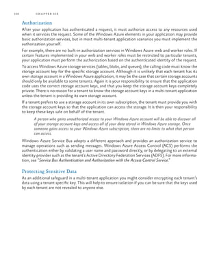 158 chapter six
Authorization
After your application has authenticated a request, it must authorize access to any resources used
when it services the request. Some of the Windows Azure elements in your application may provide
basic authorization services, but in most multi-tenant application scenarios you must implement the
authorization yourself.
For example, there are no built-in authorization services in Windows Azure web and worker roles. If
certain features implemented in your web and worker roles must be restricted to particular tenants,
your application must perform the authorization based on the authenticated identity of the request.
To access Windows Azure storage services (tables, blobs, and queues), the calling code must know the
storage account key for the specific storage account. Although it is unlikely that each tenant has its
own storage account in a Windows Azure application, it may be the case that certain storage accounts
should only be available to some tenants. Again it is your responsibility to ensure that the application
code uses the correct storage account keys, and that you keep the storage account keys completely
private. There is no reason for a tenant to know the storage account keys in a multi-tenant application
unless the tenant is providing its own storage account.
If a tenant prefers to use a storage account in its own subscription, the tenant must provide you with
the storage account keys so that the application can access the storage. It is then your responsibility
to keep these keys safe on behalf of the tenant.
A person who gains unauthorized access to your Windows Azure account will be able to discover all
of your storage account keys and access all of your data stored in Windows Azure storage. Once
someone gains access to your Windows Azure subscription, there are no limits to what that person
can access.
Windows Azure Service Bus adopts a different approach and provides an authorization service to
manage operations such as sending messages. Windows Azure Access Control (ACS) performs the
authentication either by validating a user name and password directly, or by delegating to an external
identity provider such as the tenant’s Active Directory Federation Services (ADFS). For more informa-
tion, see “Service Bus Authentication and Authorization with the Access Control Service.”
Protecting Sensitive Data
As an additional safeguard in a multi-tenant application you might consider encrypting each tenant’s
data using a tenant specific key. This will help to ensure isolation if you can be sure that the keys used
by each tenant are not revealed to anyone else.
 