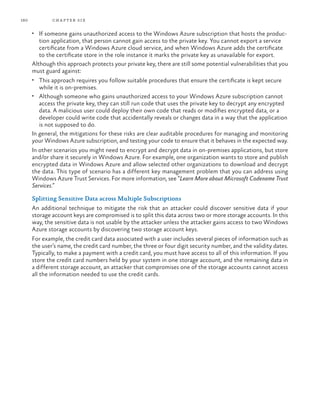 160 chapter six
•	 If someone gains unauthorized access to the Windows Azure subscription that hosts the produc-
tion application, that person cannot gain access to the private key. You cannot export a service
certificate from a Windows Azure cloud service, and when Windows Azure adds the certificate
to the certificate store in the role instance it marks the private key as unavailable for export.
Although this approach protects your private key, there are still some potential vulnerabilities that you
must guard against:
•	 This approach requires you follow suitable procedures that ensure the certificate is kept secure
while it is on-premises.
•	 Although someone who gains unauthorized access to your Windows Azure subscription cannot
access the private key, they can still run code that uses the private key to decrypt any encrypted
data. A malicious user could deploy their own code that reads or modifies encrypted data, or a
developer could write code that accidentally reveals or changes data in a way that the application
is not supposed to do.
In general, the mitigations for these risks are clear auditable procedures for managing and monitoring
your Windows Azure subscription, and testing your code to ensure that it behaves in the expected way.
In other scenarios you might need to encrypt and decrypt data in on-premises applications, but store
and/or share it securely in Windows Azure. For example, one organization wants to store and publish
encrypted data in Windows Azure and allow selected other organizations to download and decrypt
the data. This type of scenario has a different key management problem that you can address using
Windows Azure Trust Services. For more information, see “Learn More about Microsoft Codename Trust
Services.”
Splitting Sensitive Data across Multiple Subscriptions
An additional technique to mitigate the risk that an attacker could discover sensitive data if your
storage account keys are compromised is to split this data across two or more storage accounts. In this
way, the sensitive data is not usable by the attacker unless the attacker gains access to two Windows
Azure storage accounts by discovering two storage account keys.
For example, the credit card data associated with a user includes several pieces of information such as
the user’s name, the credit card number, the three or four digit security number, and the validity dates.
Typically, to make a payment with a credit card, you must have access to all of this information. If you
store the credit card numbers held by your system in one storage account, and the remaining data in
a different storage account, an attacker that compromises one of the storage accounts cannot access
all the information needed to use the credit cards.
 
