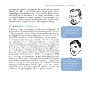 161Securing Multi-Tenant Applications
However, this approach only mitigates the risk that an unauthorized
person gains access to your Windows Azure storage account keys. If
someone gains unauthorized access to your Windows Azure subscrip-
tion, he or she can discover all of the storage account keys in that
subscription. Additionally, if that Windows Azure subscription uses
data from a storage account in a different Windows Azure subscrip-
tion the attacker could also discover that storage account key.
Using Shared Access Signatures
In Windows Azure, knowledge of a storage account key grants full
access to all of the data stored within that storage account. Therefore,
if the code running a web or worker role can read a storage account
key (typically from the service configuration file) it can access all the
tables, blobs, and queues in that Windows Azure storage account.
In many applications, allowing the web and worker roles full access to
data is acceptable; but in a multi-tenant application you may want to
enforce isolation by ensuring that a task or operation can only access a
single tenant’s data. One approach is to use a separate storage account
for each tenant within the same Windows Azure subscription. How-
ever, Windows Azure limits the number of storage accounts that you
can create within a single subscription, which limits the usefulness of
this approach. The alternative is to use Shared Access Signatures (SAS).
A SAS is a unique and hard to guess URL that grants temporary access
to a resource. For example, a SAS might grant read and write access to
a specific blob for the next five minutes. To generate a SAS you must
know the storage account key, but you can use the SAS without
knowledge of the storage account key. Figure 1 shows how a worker
role that acts as a gatekeeper can generate SAS URLs for other web
and worker roles, granting them access to specific resources.
You should regularly change
your storage account keys,
especially for storage
accounts that hold sensitive
data.
Blobs and blob containers
can be configured for
public read-only access so
they can be read without
requiring access to the
storage account key.
 