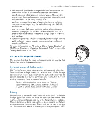 163Securing Multi-Tenant Applications
•	 This approach provides for stronger isolation if the web role and
the worker role are in different cloud services or different
Windows Azure subscriptions. In this way you could ensure that
the web role does not have access to the storage account key, and
so it can access the data only by using a SAS.
•	 Without some additional layer of authentication and authoriza-
tion, there is nothing to stop the web role asking for a SAS URL
for any data.
•	 You can create a SAS for an individual blob or a blob container.
For table storage you can create a SAS for a table, or for a set of
entities stored in the table and defined using a range of partition
and row keys.
•	 When you generate a SAS you can specify for how long it remains
valid, and what types of access it supports (such as read, insert,
update, and delete).
For more information see “Creating a Shared Access Signature” on
MSDN and Chapter 5, “Executing Background Tasks,” in the guide
“Moving Applications to the Cloud.”
Goals and Requirements
This section describes the goals and requirements for security that
Tailspin has for the Surveys application.
Authentication and Authorization
The Tailspin Surveys application targets a wide range of subscribers,
from individuals to large enterprises. All subscribers of the Surveys
application will require authentication and authorization services to
control access to their survey definitions and results, but they will
want to implement these services differently.
For more information about this scenario, see Chapter 6,
“Federated Identity with Multiple Partners,” in the guide
“A Guide to Claims-Based Identity and Access Control.”
Privacy
Tailspin wants to ensure that users’ privacy is maintained. The Tailspin
Surveys application should not leave any sensitive data on the client
machine after a user has accessed any of the Tailspin Surveys websites.
The private tenant website uses cookies to track sessions, and Tailspin
wants to continue to use cookies. Therefore it has decided to encrypt
the contents of these cookies in order to protect the privacy of its users.
You can also use a SAS
to expose private blobs
directly to a client. This is
typically used to enhance
the scalability of a solution
by enabling a browser to
display the content of a
private blob. For more
information, see Chapter 5,
“Maximizing Availability,
Scalability, and Elasticity.”
 