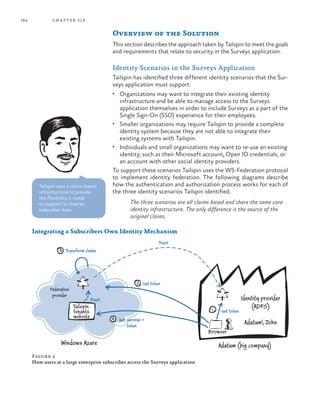 164 chapter six
Overview of the Solution
This section describes the approach taken by Tailspin to meet the goals
and requirements that relate to security in the Surveys application.
Identity Scenarios in the Surveys Application
Tailspin has identified three different identity scenarios that the Sur-
veys application must support:
•	 Organizations may want to integrate their existing identity
infrastructure and be able to manage access to the Surveys
application themselves in order to include Surveys as a part of the
Single Sign-On (SSO) experience for their employees.
•	 Smaller organizations may require Tailspin to provide a complete
identity system because they are not able to integrate their
existing systems with Tailspin.
•	 Individuals and small organizations may want to re-use an existing
identity, such as their Microsoft account, Open ID credentials, or
an account with other social identity providers.
To support these scenarios Tailspin uses the WS-Federation protocol
to implement identity federation. The following diagrams describe
how the authentication and authorization process works for each of
the three identity scenarios Tailspin identified.
The three scenarios are all claims based and share the same core
identity infrastructure. The only difference is the source of the
original claims.
3
4
2
1
Transform claims
Get token
Get token
Get surveys +
token
Trust
Trust
Federation
provider
Tailspin
tenants
website
Windows Azure Adatum (big company)
Identity provider
(ADFS)
Adatum John
Browser
Integrating a Subscribers Own Identity Mechanism
Figure 2
How users at a large enterprise subscriber access the Surveys application
Tailspin uses a claims-based
infrastructure to provide
the flexibility it needs
to support its diverse
subscriber base.
 