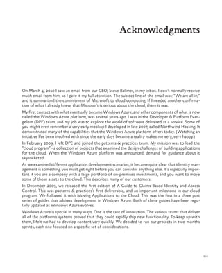 xix
Acknowledgments
On March 4, 2010 I saw an email from our CEO, Steve Ballmer, in my inbox. I don’t normally receive
much email from him, so I gave it my full attention. The subject line of the email was: “We are all in,”
and it summarized the commitment of Microsoft to cloud computing. If I needed another confirma-
tion of what I already knew, that Microsoft is serious about the cloud, there it was.
My first contact with what eventually became Windows Azure, and other components of what is now
called the Windows Azure platform, was several years ago. I was in the Developer & Platform Evan-
gelism (DPE) team, and my job was to explore the world of software delivered as a service. Some of
you might even remember a very early mockup I developed in late 2007, called Northwind Hosting. It
demonstrated many of the capabilities that the Windows Azure platform offers today. (Watching an
initiative I’ve been involved with since the early days become a reality makes me very, very happy.)
In February 2009, I left DPE and joined the patterns & practices team. My mission was to lead the
“cloud program” - a collection of projects that examined the design challenges of building applications
for the cloud. When the Windows Azure platform was announced, demand for guidance about it
skyrocketed.
As we examined different application development scenarios, it became quite clear that identity man-
agement is something you must get right before you can consider anything else. It’s especially impor-
tant if you are a company with a large portfolio of on-premises investments, and you want to move
some of those assets to the cloud. This describes many of our customers.
In December 2009, we released the first edition of A Guide to Claims-Based Identity and Access
Control. This was patterns & practices’s first deliverable, and an important milestone in our cloud
program. We followed it with Moving Applications to the Cloud. This was the first in a three part
series of guides that address development in Windows Azure. Both of these guides have been regu-
larly updated as Windows Azure evolves.
Windows Azure is special in many ways. One is the rate of innovation. The various teams that deliver
all of the platform’s systems proved that they could rapidly ship new functionality. To keep up with
them, I felt we had to develop content very quickly. We decided to run our projects in two-months
sprints, each one focused on a specific set of considerations.
 