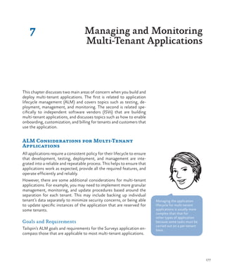 177
7 Managing and Monitoring
Multi-Tenant Applications
This chapter discusses two main areas of concern when you build and
deploy multi-tenant applications. The first is related to application
lifecycle management (ALM) and covers topics such as testing, de-
ployment, management, and monitoring. The second is related spe-
cifically to independent software vendors (ISVs) that are building
multi-tenant applications, and discusses topics such as how to enable
onboarding, customization, and billing for tenants and customers that
use the application.
ALM Considerations for Multi-Tenant
Applications
All applications require a consistent policy for their lifecycle to ensure
that development, testing, deployment, and management are inte-
grated into a reliable and repeatable process. This helps to ensure that
applications work as expected, provide all the required features, and
operate efficiently and reliably.
However, there are some additional considerations for multi-tenant
applications. For example, you may need to implement more granular
management, monitoring, and update procedures based around the
separation for each tenant. This may include backing up individual
tenant’s data separately to minimize security concerns, or being able
to update specific instances of the application that are reserved for
some tenants.
Goals and Requirements
Tailspin’s ALM goals and requirements for the Surveys application en-
compass those that are applicable to most multi-tenant applications.
Managing the application
lifecycle for multi-tenant
applications is usually more
complex than that for
other types of application
because some tasks must be
carried out on a per-tenant
basis.
 