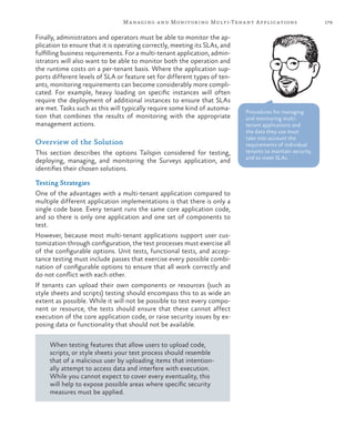 179Managing and Monitoring Multi-Tenant Applications
Finally, administrators and operators must be able to monitor the ap-
plication to ensure that it is operating correctly, meeting its SLAs, and
fulfilling business requirements. For a multi-tenant application, admin-
istrators will also want to be able to monitor both the operation and
the runtime costs on a per-tenant basis. Where the application sup-
ports different levels of SLA or feature set for different types of ten-
ants, monitoring requirements can become considerably more compli-
cated. For example, heavy loading on specific instances will often
require the deployment of additional instances to ensure that SLAs
are met. Tasks such as this will typically require some kind of automa-
tion that combines the results of monitoring with the appropriate
management actions.
Overview of the Solution
This section describes the options Tailspin considered for testing,
deploying, managing, and monitoring the Surveys application, and
identifies their chosen solutions.
Testing Strategies
One of the advantages with a multi-tenant application compared to
multiple different application implementations is that there is only a
single code base. Every tenant runs the same core application code,
and so there is only one application and one set of components to
test.
However, because most multi-tenant applications support user cus-
tomization through configuration, the test processes must exercise all
of the configurable options. Unit tests, functional tests, and accep-
tance testing must include passes that exercise every possible combi-
nation of configurable options to ensure that all work correctly and
do not conflict with each other.
If tenants can upload their own components or resources (such as
style sheets and scripts) testing should encompass this to as wide an
extent as possible. While it will not be possible to test every compo-
nent or resource, the tests should ensure that these cannot affect
execution of the core application code, or raise security issues by ex-
posing data or functionality that should not be available.
When testing features that allow users to upload code,
scripts, or style sheets your test process should resemble
that of a malicious user by uploading items that intention-
ally attempt to access data and interfere with execution.
While you cannot expect to cover every eventuality, this
will help to expose possible areas where specific security
measures must be applied.
Procedures for managing
and monitoring multi-
tenant applications and
the data they use must
take into account the
requirements of individual
tenants to maintain security
and to meet SLAs.
 