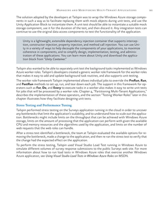 181Managing and Monitoring Multi-Tenant Applications
The solution adopted by the developers at Tailspin was to wrap the Windows Azure storage compo-
nents in such a way as to facilitate replacing them with mock objects during unit tests, and use the
Unity Application Block to instantiate them. A unit test should be able to instantiate a suitable mock
storage component, use it for the duration of the test, and then discard it. Any integration tests can
continue to use the original data access components to test the functionality of the application.
Unity is a lightweight, extensible dependency injection container that supports intercep-
tion, constructor injection, property injection, and method call injection. You can use Uni-
ty in a variety of ways to help decouple the components of your applications, to maximize
coherence in components, and to simplify design, implementation, testing, and adminis-
tration of these applications. You can learn more about Unity and download the applica-
tion block from “Unity Container.”
Tailspin also wanted to be able to separately unit test the background tasks implemented as Windows
Azure worker roles. Tailspin’s developers created a generic worker role framework for the worker roles
that makes it easy to add and update background task routines, and also supports unit testing.
The worker role framework Tailspin implemented allows individual jobs to override the PreRun, Run,
and PostRun methods to set up, run, and tear down each job. The support in this framework for op-
erators such as For, Do, and Every to execute tasks in a worker also makes it easy to write unit tests
for jobs that will be processed by a worker role. Chapter 4, “Partitioning Multi-Tenant Applications,”
describes the implementation of these operators, and the section “Testing Worker Roles” later in this
chapter illustrates how they facilitate designing unit tests.
Stress Testing and Performance Tuning
Tailspin performed stress testing on the Surveys application running in the cloud in order to uncover
any bottlenecks that limit the application’s scalability, and to understand how to scale out the applica-
tion. Bottlenecks might include limits on the throughput that can be achieved with Windows Azure
storage, limits on the amount of processing that the application can perform with given the available
CPU and memory resources and the algorithms used by the application, and limits on the number of
web requests that the web roles can handle.
After a stress test identified a bottleneck, the team at Tailspin evaluated the available options for re-
moving the bottleneck, made a change to the application, and then re-ran the stress test to verify that
the change had the expected effect on the application.
To perform the stress testing, Tailspin used Visual Studio Load Test running in Windows Azure to
simulate different volumes of survey response submissions to the public Surveys web site. For more
information about how to run load tests in Windows Azure roles that exercise another Windows
Azure application, see Using Visual Studio Load Tests in Windows Azure Roles on MSDN.
 