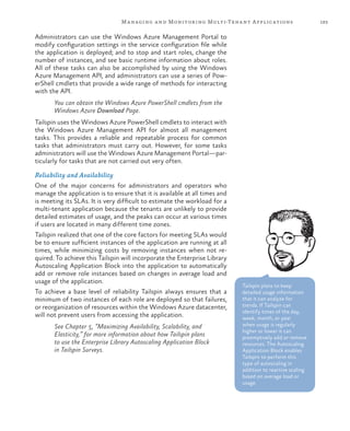 183Managing and Monitoring Multi-Tenant Applications
Administrators can use the Windows Azure Management Portal to
modify configuration settings in the service configuration file while
the application is deployed; and to stop and start roles, change the
number of instances, and see basic runtime information about roles.
All of these tasks can also be accomplished by using the Windows
Azure Management API, and administrators can use a series of Pow-
erShell cmdlets that provide a wide range of methods for interacting
with the API.
You can obtain the Windows Azure PowerShell cmdlets from the
Windows Azure Download Page.
Tailspin uses the Windows Azure PowerShell cmdlets to interact with
the Windows Azure Management API for almost all management
tasks. This provides a reliable and repeatable process for common
tasks that administrators must carry out. However, for some tasks
administrators will use the Windows Azure Management Portal—par-
ticularly for tasks that are not carried out very often.
Reliability and Availability
One of the major concerns for administrators and operators who
manage the application is to ensure that it is available at all times and
is meeting its SLAs. It is very difficult to estimate the workload for a
multi-tenant application because the tenants are unlikely to provide
detailed estimates of usage, and the peaks can occur at various times
if users are located in many different time zones.
Tailspin realized that one of the core factors for meeting SLAs would
be to ensure sufficient instances of the application are running at all
times, while minimizing costs by removing instances when not re-
quired. To achieve this Tailspin will incorporate the Enterprise Library
Autoscaling Application Block into the application to automatically
add or remove role instances based on changes in average load and
usage of the application.
To achieve a base level of reliability Tailspin always ensures that a
minimum of two instances of each role are deployed so that failures,
or reorganization of resources within the Windows Azure datacenter,
will not prevent users from accessing the application.
See Chapter 5, “Maximizing Availability, Scalability, and
Elasticity,” for more information about how Tailspin plans
to use the Enterprise Library Autoscaling Application Block
in Tailspin Surveys.
Tailspin plans to keep
detailed usage information
that it can analyze for
trends. If Tailspin can
identify times of the day,
week, month, or year
when usage is regularly
higher or lower it can
preemptively add or remove
resources. The Autoscaling
Application Block enables
Tailspin to perform this
type of autoscaling in
addition to reactive scaling
based on average load or
usage.
 