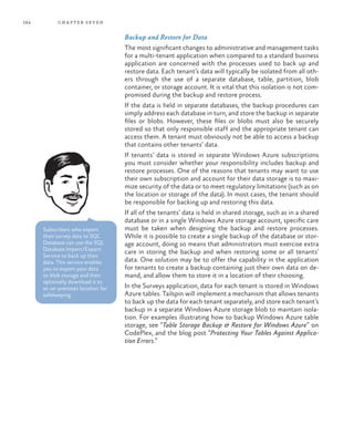 184 chapter seven
Backup and Restore for Data
The most significant changes to administrative and management tasks
for a multi-tenant application when compared to a standard business
application are concerned with the processes used to back up and
restore data. Each tenant’s data will typically be isolated from all oth-
ers through the use of a separate database, table, partition, blob
container, or storage account. It is vital that this isolation is not com-
promised during the backup and restore process.
If the data is held in separate databases, the backup procedures can
simply address each database in turn, and store the backup in separate
files or blobs. However, these files or blobs must also be securely
stored so that only responsible staff and the appropriate tenant can
access them. A tenant must obviously not be able to access a backup
that contains other tenants’ data.
If tenants’ data is stored in separate Windows Azure subscriptions
you must consider whether your responsibility includes backup and
restore processes. One of the reasons that tenants may want to use
their own subscription and account for their data storage is to maxi-
mize security of the data or to meet regulatory limitations (such as on
the location or storage of the data). In most cases, the tenant should
be responsible for backing up and restoring this data.
If all of the tenants’ data is held in shared storage, such as in a shared
database or in a single Windows Azure storage account, specific care
must be taken when designing the backup and restore processes.
While it is possible to create a single backup of the database or stor-
age account, doing so means that administrators must exercise extra
care in storing the backup and when restoring some or all tenants’
data. One solution may be to offer the capability in the application
for tenants to create a backup containing just their own data on de-
mand, and allow them to store it in a location of their choosing.
In the Surveys application, data for each tenant is stored in Windows
Azure tables. Tailspin will implement a mechanism that allows tenants
to back up the data for each tenant separately, and store each tenant’s
backup in a separate Windows Azure storage blob to maintain isola-
tion. For examples illustrating how to backup Windows Azure table
storage, see “Table Storage Backup & Restore for Windows Azure” on
CodePlex, and the blog post “Protecting Your Tables Against Applica-
tion Errors.”
Subscribers who export
their survey data to SQL
Database can use the SQL
Database Import/Export
Service to back up their
data. This service enables
you to export your data
to blob storage and then
optionally download it to
an on-premises location for
safekeeping.
 