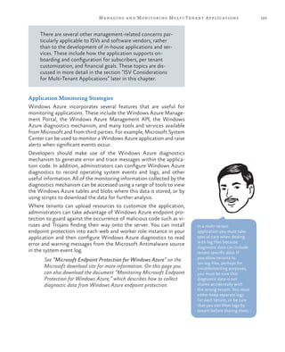 185Managing and Monitoring Multi-Tenant Applications
There are several other management-related concerns par-
ticularly applicable to ISVs and software vendors, rather
than to the development of in-house applications and ser-
vices. These include how the application supports on-
boarding and configuration for subscribers, per tenant
customization, and financial goals. These topics are dis-
cussed in more detail in the section “ISV Considerations
for Multi-Tenant Applications” later in this chapter.
Application Monitoring Strategies
Windows Azure incorporates several features that are useful for
monitoring applications. These include the Windows Azure Manage-
ment Portal, the Windows Azure Management API, the Windows
Azure diagnostics mechanism, and many tools and services available
from Microsoft and from third parties. For example, Microsoft System
Center can be used to monitor a Windows Azure application and raise
alerts when significant events occur.
Developers should make use of the Windows Azure diagnostics
mechanism to generate error and trace messages within the applica-
tion code. In addition, administrators can configure Windows Azure
diagnostics to record operating system events and logs, and other
useful information. All of the monitoring information collected by the
diagnostics mechanism can be accessed using a range of tools to view
the Windows Azure tables and blobs where this data is stored, or by
using scripts to download the data for further analysis.
Where tenants can upload resources to customize the application,
administrators can take advantage of Windows Azure endpoint pro-
tection to guard against the occurrence of malicious code such as vi-
ruses and Trojans finding their way onto the server. You can install
endpoint protection into each web and worker role instance in your
application and then configure Windows Azure diagnostics to read
error and warning messages from the Microsoft Antimalware source
in the system event log.
See “Microsoft Endpoint Protection for Windows Azure” on the
Microsoft download site for more information. On this page you
can also download the document “Monitoring Microsoft Endpoint
Protection for Windows Azure,” which describes how to collect
diagnostic data from Windows Azure endpoint protection.
In a multi-tenant
application you must take
special care when dealing
with log files because
diagnostic data can include
tenant specific data. If
you allow tenants to
see log files, perhaps for
troubleshooting purposes,
you must be sure that
diagnostic data is not
shared accidentally with
the wrong tenant. You must
either keep separate logs
for each tenant, or be sure
that you can filter logs by
tenant before sharing them.
 