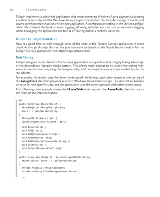 186 chapter seven
Tailspin implements code in the application that writes events to Windows Azure diagnostics by using
a custom helper class and the Windows Azure Diagnostics listener. This includes a range of events and
covers common error situations within the application. A configuration setting in the service configu-
ration file controls the level of event logging, allowing administrators to turn on extended logging
when debugging the application and turn it off during ordinary runtime scenarios.
Inside the Implementation
Now is a good time to walk through some of the code in the Tailspin Surveys application in more
detail. As you go through this section, you may want to download the Visual Studio solution for the
Tailspin Surveys application from http://wag.codeplex.com/.
Unit Testing
Tailspin designed many classes of the Surveys application to support unit testing by taking advantage
of the dependency injection design pattern. This allows mock objects to be used when testing indi-
vidual classes without requiring the complex setup and teardown processes often needed to use the
real objects.
For example, this section describes how the design of the Surveys application supports unit testing of
the SurveyStore class that provides access to Windows Azure table storage. This description focuses
on tests for one specific class, but the application uses the same approach with other store classes.
The following code example shows the IAzureTable interface and the AzureTable class that are at
the heart of the implementation.
C#
public interface IAzureTable<T> :
IAzureObjectWithRetryPolicyFactory
where T : TableServiceEntity
{
IQueryable<T> Query { get; }
CloudStorageAccount Account { get; }
void EnsureExist();
void Add(T obj);
void Add(IEnumerable<T> objs);
void AddOrUpdate(T obj);
void AddOrUpdate(IEnumerable<T> objs);
void Delete(T obj);
void Delete(IEnumerable<T> objs);
}
public class AzureTable<T> : AzureStorageWithRetryPolicy,
IAzureTable<T> where T : TableServiceEntity
{
private readonly string tableName;
private readonly CloudStorageAccount account;
...
 