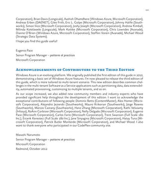 xxi
Corporation), Brian Davis (Longscale), Aashish Dhamdhere (Windows Azure, Microsoft Corporation),
Andreas Erben (DAENET), Giles Frith, Eric L. Golpe (Microsoft Corporation), Johnny Halife (South-
works), Simon Ince (Microsoft Corporation), Joshy Joseph (Microsoft Corporation), Andrew Kimball,
Milinda Kotelawele (Longscale), Mark Kottke (Microsoft Corporation), Chris Lowndes (Avanade),
Dianne O’Brien (Windows Azure, Microsoft Corporation), Steffen Vorein (Avanade), Michael Wood
(Strategic Data Systems).
I hope you find this guide useful!
Eugenio Pace
Senior Program Manager – patterns & practices
Microsoft Corporation
Acknowledgements of Contributors to the Third Edition
Windows Azure is an evolving platform. We originally published the first edition of this guide in 2010,
demonstrating a basic set of Windows Azure features. I’m now pleased to release the third edition of
this guide, which is more tailored to multi-tenant scenario. This new edition describes common chal-
lenges in the multi-tenant Software as a Service applications such as partitioning data, data extensibil-
ity, automated provisioning, customizing to multiple tenants, and so on.
As our scope increased, we also added new community members and industry experts who have
provided significant help throughout the development of this edition. I want to acknowledge the
exceptional contributions of following people: Dominic Betts (ContentMaster), Alex Homer (Micro-
soft Corporation), Alejandro Jezierski (Southworks), Mauro Krikorian (Southworks), Jorge Rowies
(Southworks), Marcos Castany (Southworks), Hanz Zhang (Microsoft Corporation), Rathi Velusamy
(Infosys), RoAnn Corbisier (Microsoft Corporation), Nelly Delgado (Microsoft Corporation), Eugenio
Pace (Microsoft Corporation), Carlos Farre (Microsoft Corporation), Trent Swanson (Full Scale 180
Inc.), Ercenk Keresteci (Full Scale 180 Inc.), Jane Sinyagina (Microsoft Corporation), Hatay Tuna (Mi-
crosoft Corporation), Patrick Butler Monterde (Microsoft Corporation), and Michael Wood. I also
want to thank everyone who participated in our CodePlex community site.
Masashi Narumoto
Senior Program Manager – patterns & practices
Microsoft Corporation
Redmond, October 2012
 