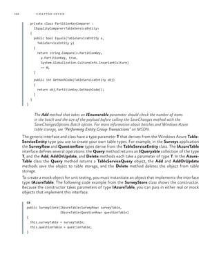 188 chapter seven
private class PartitionKeyComparer :
IEqualityComparer<TableServiceEntity>
{
public bool Equals(TableServiceEntity x,
TableServiceEntity y)
{
return string.Compare(x.PartitionKey,
y.PartitionKey, true,
System.Globalization.CultureInfo.InvariantCulture)
== 0;
}
public int GetHashCode(TableServiceEntity obj)
{
return obj.PartitionKey.GetHashCode();
}
}
}
The Add method that takes an IEnumerable parameter should check the number of items
in the batch and the size of the payload before calling the SaveChanges method with the
SaveChangesOptions.Batch option. For more information about batches and Windows Azure
table storage, see “Performing Entity Group Transactions” on MSDN.
The generic interface and class have a type parameter T that derives from the Windows Azure Table-
ServiceEntity type you use to create your own table types. For example, in the Surveys application
the SurveyRow and QuestionRow types derive from the TableServiceEntity class. The IAzureTable
interface defines several operations: the Query method returns an IQueryable collection of the type
T, and the Add, AddOrUpdate, and Delete methods each take a parameter of type T. In the Azure-
Table class the Query method returns a TableServiceQuery object, the Add and AddOrUpdate
methods save the object to table storage, and the Delete method deletes the object from table
storage.
To create a mock object for unit testing, you must instantiate an object that implements the interface
type IAzureTable. The following code example from the SurveyStore class shows the constructor.
Because the constructor takes parameters of type IAzureTable, you can pass in either real or mock
objects that implement this interface.
C#
public SurveyStore(IAzureTable<SurveyRow> surveyTable,
IAzureTable<QuestionRow> questionTable)
{
this.surveyTable = surveyTable;
this.questionTable = questionTable;
}
 