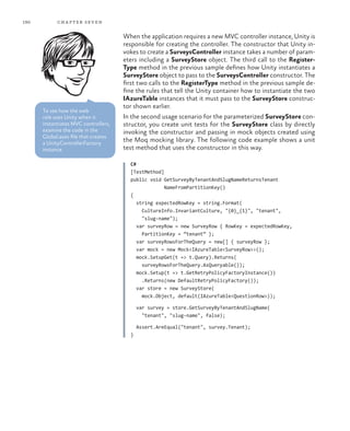 190 chapter seven
When the application requires a new MVC controller instance, Unity is
responsible for creating the controller. The constructor that Unity in-
vokes to create a SurveysController instance takes a number of param-
eters including a SurveyStore object. The third call to the Register-
Type method in the previous sample defines how Unity instantiates a
SurveyStore object to pass to the SurveysController constructor. The
first two calls to the RegisterType method in the previous sample de-
fine the rules that tell the Unity container how to instantiate the two
IAzureTable instances that it must pass to the SurveyStore construc-
tor shown earlier.
In the second usage scenario for the parameterized SurveyStore con-
structor, you create unit tests for the SurveyStore class by directly
invoking the constructor and passing in mock objects created using
the Moq mocking library. The following code example shows a unit
test method that uses the constructor in this way.
C#
[TestMethod]
public void GetSurveyByTenantAndSlugNameReturnsTenant
NameFromPartitionKey()
{
string expectedRowKey = string.Format(
CultureInfo.InvariantCulture, "{0}_{1}", "tenant",
"slug-name");
var surveyRow = new SurveyRow { RowKey = expectedRowKey,
PartitionKey = “tenant” };
var surveyRowsForTheQuery = new[] { surveyRow };
var mock = new Mock<IAzureTable<SurveyRow>>();
mock.SetupGet(t => t.Query).Returns(
surveyRowsForTheQuery.AsQueryable());
mock.Setup(t => t.GetRetryPolicyFactoryInstance())
.Returns(new DefaultRetryPolicyFactory());
var store = new SurveyStore(
mock.Object, default(IAzureTable<QuestionRow>));
var survey = store.GetSurveyByTenantAndSlugName(
"tenant", "slug-name", false);
Assert.AreEqual("tenant", survey.Tenant);
}
To see how the web
role uses Unity when it
instantiates MVC controllers,
examine the code in the
Global.asax file that creates
a UnityControllerFactory
instance.
 