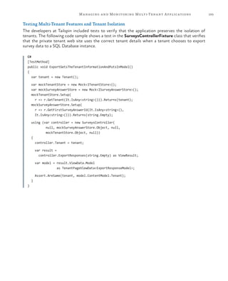 193Managing and Monitoring Multi-Tenant Applications
Testing Multi-Tenant Features and Tenant Isolation
The developers at Tailspin included tests to verify that the application preserves the isolation of
tenants. The following code sample shows a test in the SurveysControllerFixture class that verifies
that the private tenant web site uses the correct tenant details when a tenant chooses to export
survey data to a SQL Database instance.
C#
[TestMethod]
public void ExportGetsTheTenantInformationAndPutsInModel()
{
var tenant = new Tenant();
var mockTenantStore = new Mock<ITenantStore>();
var mockSurveyAnswerStore = new Mock<ISurveyAnswerStore>();
mockTenantStore.Setup(
r => r.GetTenant(It.IsAny<string>())).Returns(tenant);
mockSurveyAnswerStore.Setup(
r => r.GetFirstSurveyAnswerId(It.IsAny<string>(),
It.IsAny<string>())).Returns(string.Empty);
using (var controller = new SurveysController(
null, mockSurveyAnswerStore.Object, null,
mockTenantStore.Object, null))
{
controller.Tenant = tenant;
var result =
controller.ExportResponses(string.Empty) as ViewResult;
var model = result.ViewData.Model
as TenantPageViewData<ExportResponseModel>;
Assert.AreSame(tenant, model.ContentModel.Tenant);
}
}
 