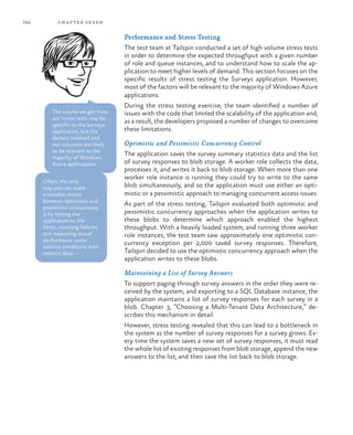 194 chapter seven
Performance and Stress Testing
The test team at Tailspin conducted a set of high volume stress tests
in order to determine the expected throughput with a given number
of role and queue instances, and to understand how to scale the ap-
plication to meet higher levels of demand. This section focuses on the
specific results of stress testing the Surveys application. However,
most of the factors will be relevant to the majority of Windows Azure
applications.
During the stress testing exercise, the team identified a number of
issues with the code that limited the scalability of the application and,
as a result, the developers proposed a number of changes to overcome
these limitations.
Optimistic and Pessimistic Concurrency Control
The application saves the survey summary statistics data and the list
of survey responses to blob storage. A worker role collects the data,
processes it, and writes it back to blob storage. When more than one
worker role instance is running they could try to write to the same
blob simultaneously, and so the application must use either an opti-
mistic or a pessimistic approach to managing concurrent access issues.
As part of the stress testing, Tailspin evaluated both optimistic and
pessimistic concurrency approaches when the application writes to
these blobs to determine which approach enabled the highest
throughput. With a heavily loaded system, and running three worker
role instances, the test team saw approximately one optimistic con-
currency exception per 2,000 saved survey responses. Therefore,
Tailspin decided to use the optimistic concurrency approach when the
application writes to these blobs.
Maintaining a List of Survey Answers
To support paging through survey answers in the order they were re-
ceived by the system, and exporting to a SQL Database instance, the
application maintains a list of survey responses for each survey in a
blob. Chapter 3, “Choosing a Multi-Tenant Data Architecture,” de-
scribes this mechanism in detail.
However, stress testing revealed that this can lead to a bottleneck in
the system as the number of survey responses for a survey grows. Ev-
ery time the system saves a new set of survey responses, it must read
the whole list of existing responses from blob storage, append the new
answers to the list, and then save the list back to blob storage.
Often, the only
way you can make
a sensible choice
between optimistic and
pessimistic concurrency
is by testing the
application to the
limits, counting failures,
and measuring actual
performance under
realistic conditions with
realistic data.
The results we got from
our stress tests may be
specific to the Surveys
application, but the
factors involved and
our solutions are likely
to be relevant to the
majority of Windows
Azure applications.
 