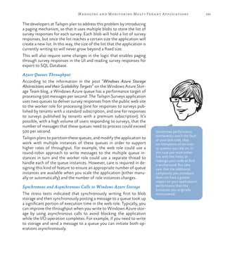 195Managing and Monitoring Multi-Tenant Applications
The developers at Tailspin plan to address this problem by introducing
a paging mechanism, so that it uses multiple blobs to store the list of
survey responses for each survey. Each blob will hold a list of survey
responses, but once the list reaches a certain size the application will
create a new list. In this way, the size of the list that the application is
currently writing to will never grow beyond a fixed size.
This will also require some changes in the logic that enables paging
through survey responses in the UI and reading survey responses for
export to SQL Database.
Azure Queues Throughput
According to the information in the post “Windows Azure Storage
Abstractions and their Scalability Targets” on the Windows Azure Stor-
age Team blog, a Windows Azure queue has a performance target of
processing 500 messages per second. The Tailspin Surveys application
uses two queues to deliver survey responses from the public web site
to the worker role for processing (one for responses to surveys pub-
lished by tenants with a standard subscription, and one for responses
to surveys published by tenants with a premium subscription). It’s
possible, with a high volume of users responding to surveys, that the
number of messages that these queues need to process could exceed
500 per second.
Tailspin plans to partition these queues, and modify the application to
work with multiple instances of these queues in order to support
higher rates of throughput. For example, the web role could use a
round-robin approach to write messages to the multiple queue in-
stances in turn and the worker role could use a separate thread to
handle each of the queue instances. However, care is required in de-
signing this kind of feature to ensure an appropriate number of queue
instances are available when you scale the application (either manu-
ally or automatically) and the number of role instances changes.
Synchronous and Asynchronous Calls to Windows Azure Storage
The stress tests indicated that synchronously writing first to blob
storage and then synchronously posting a message to a queue took up
a significant portion of execution time in the web role. Typically, you
can improve the throughput when you write to Windows Azure stor-
age by using asynchronous calls to avoid blocking the application
while the I/O operation completes. For example, if you need to write
to storage and send a message to a queue you can initiate both op-
erations asynchronously.
Sometimes performance
bottlenecks aren’t the fault
of your bad code, they
are limitations of services
or systems you rely on. In
this case you must either
live with the limits, or
redesign your code to find
a workaround. But take
care that the additional
complexity you introduce
does not have a greater
impact on your application’s
performance than the
limitation you originally
encountered.
 