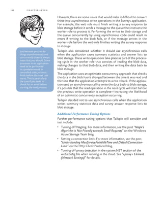 196 chapter seven
However, there are some issues that would make it difficult to convert
these into asynchronous write operations in the Surveys application.
For example, the web role must finish writing a survey response to
blob storage before it sends a message to the queue that instructs the
worker role to process it. Performing the writes to blob storage and
the queue concurrently by using asynchronous code could result in
errors if writing to the blob fails, or if the message arrives in the
worker role before the web role finishes writing the survey response
to storage.
Tailspin also considered whether it should use asynchronous calls
when the application saves summary statistics and answer lists to
blob storage. These write operations take place as part of the process-
ing cycle in the worker role that consists of reading the blob data,
making changes to that blob data, and then writing the data back to
blob storage.
The application uses an optimistic concurrency approach that checks
the data in the blob hasn’t changed between the time it was read and
the time that the application attempts to write it back. If the applica-
tion used an asynchronous call to write the data back to blob storage,
it’s possible that the read operation in the next cycle will start before
the previous write operation is complete—increasing the likelihood
of an optimistic concurrency exception occurring.
Tailspin decided not to use asynchronous calls when the application
writes summary statistics data and survey answer response lists to
blob storage.
Additional Performance Tuning Options
Further performance tuning options that Tailspin will consider and
test include:
•	 Turning off Nagling. For more information, see the post “Nagle’s
Algorithm is Not Friendly towards Small Requests” on the Windows
Azure Storage Team blog.
•	 Setting a connection limit. For more information, see the post
“Understanding MaxServicePointIdleTime and DefaultConnection-
Limit” on the Http Client Protocol blog.
•	 Turning off proxy detection in the system.NET section of the
web.config file when running in the cloud. See “<proxy> Element
(Network Settings)” for details.
Just because you can do
things asynchronously and
concurrently doesn’t always
mean that you should. Some
processes in an application
need to be performed
in a predetermined or
controlled order, or must
finish before the next task
starts. This is particularly
the case if you need to
check for an error before
starting the next process.
 