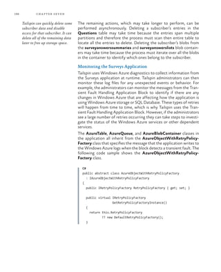198 chapter seven
The remaining actions, which may take longer to perform, can be
performed asynchronously. Deleting a subscriber’s entries in the
Questions table may take time because the entries span multiple
partitions and therefore the process must scan then entire table to
locate all the entries to delete. Deleting the subscriber’s blobs from
the surveyanswerssummaries and surveyanswerslists blob contain-
ers may take time because the process must iterate over all the blobs
in the container to identify which ones belong to the subscriber.
Monitoring the Surveys Application
Tailspin uses Windows Azure diagnostics to collect information from
the Surveys application at runtime. Tailspin administrators can then
monitor these log files for any unexpected events or behavior. For
example, the administrators can monitor the messages from the Tran-
sient Fault Handling Application Block to identify if there are any
changes in Windows Azure that are affecting how the application is
using Windows Azure storage or SQL Database. These types of retries
will happen from time to time, which is why Tailspin uses the Tran-
sient Fault Handling Application Block. However, if the administrators
see a large number of retries occurring they can take steps to investi-
gate the status of the Windows Azure services or other dependent
services.
The AzureTable, AzureQueue, and AzureBlobContainer classes in
the application all inherit from the AzureObjectWithRetryPolicy-
Factory class that specifies the message that the application writes to
the Windows Azure logs when the block detects a transient fault. The
following code sample shows the AzureObjectWithRetryPolicy-
Factory class.
C#
public abstract class AzureObjectWithRetryPolicyFactory
: IAzureObjectWithRetryPolicyFactory
{
public IRetryPolicyFactory RetryPolicyFactory { get; set; }
public virtual IRetryPolicyFactory
GetRetryPolicyFactoryInstance()
{
return this.RetryPolicyFactory
?? new DefaultRetryPolicyFactory();
}
Tailspin can quickly delete some
subscriber data and disable
access for that subscriber. It can
delete all of the remaining data
later to free up storage space.
 