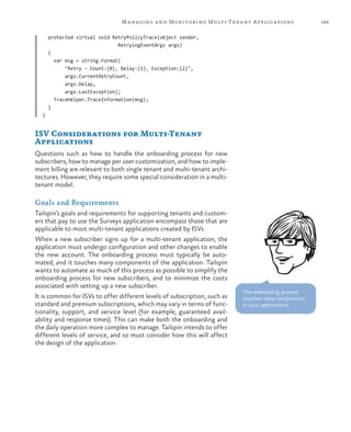 199Managing and Monitoring Multi-Tenant Applications
protected virtual void RetryPolicyTrace(object sender,
RetryingEventArgs args)
{
var msg = string.Format(
"Retry - Count:{0}, Delay:{1}, Exception:{2}",
args.CurrentRetryCount,
args.Delay,
args.LastException);
TraceHelper.TraceInformation(msg);
}
}
ISV Considerations for Multi-Tenant
Applications
Questions such as how to handle the onboarding process for new
subscribers, how to manage per user customization, and how to imple-
ment billing are relevant to both single tenant and multi-tenant archi-
tectures. However, they require some special consideration in a multi-
tenant model.
Goals and Requirements
Tailspin’s goals and requirements for supporting tenants and custom-
ers that pay to use the Surveys application encompass those that are
applicable to most multi-tenant applications created by ISVs.
When a new subscriber signs up for a multi-tenant application, the
application must undergo configuration and other changes to enable
the new account. The onboarding process must typically be auto-
mated, and it touches many components of the application. Tailspin
wants to automate as much of this process as possible to simplify the
onboarding process for new subscribers, and to minimize the costs
associated with setting up a new subscriber.
It is common for ISVs to offer different levels of subscription, such as
standard and premium subscriptions, which may vary in terms of func-
tionality, support, and service level (for example, guaranteed avail-
ability and response times). This can make both the onboarding and
the daily operation more complex to manage. Tailspin intends to offer
different levels of service, and so must consider how this will affect
the design of the application.
The onboarding process
touches many components
in your applications.
 