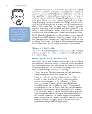 200 chapter seven
Another common feature of multi-tenant applications is enabling
subscribers to customize parts of the application for their customers,
such as the appearance of the UI or the availability of specific features
and capabilities. The amount of customization required will vary for
different scenarios and different types of application, and it is an-
other factor that can have a large impact on the complexity of design-
ing and managing multi-tenant applications. Tailspin intends to offer
some levels of UI customization to tenants, but will limit this to simple
changes such as style sheets and logos. Tailspin also wants to enable
premium subscribers to add metadata, such as a product ID or an
owner, to survey definitions. Premium subscribers will be able to use
this contextual data as links to other data within their own systems
Finally, ISVs will need to be able to bill tenants based on their usage of
the application. While Windows Azure does provide billing informa-
tion for an application, calculating the costs for each tenant is less easy
to achieve. Tailspin wants to be able to bill tenants at different rates
based on both usage and the type of subscription that tenant has.
Overview of the Solution
This section describes the options Tailspin considered for managing
individual tenants in the Surveys application, and identifies the solu-
tions Tailspin chose.
Onboarding for Trials and New Subscribers
For Tailspin, the key issue related to onboarding is how much of the
process should it automate. Building a system that handles self-service
sign up is complex, but it does make it easier for potential subscribers
to try out the system. The self-service onboarding process must in-
clude a number of steps, including the following:
•	 Validate the tenant. Tailspin must ensure that paying subscribers
have a valid payment method such as a credit card.
•	 Create any tenant specific configuration settings. It should be
possible to create (and change) tenant configuration values
without restarting any part of the application. For Tailspin
Surveys, tenant configuration values are stored in Windows
Azure blob storage using one blob per tenant. This includes all
of the information that the Tailspin federation provider needs to
establish a trust relationship with the tenant’s identity provider.
If the tenant has chosen to use the Tailspin identity provider, the
application will also need to add user accounts to the member-
ship database. In addition, the Surveys application will use the
tenant configuration data when it adds tenant identifiers to data
collected at runtime by logging mechanisms, and when it per-
forms any tenant specific backup operations.
ISVs will typically want to
allow tenants to customize
the application, but this
can add complexity to the
solution and may increase
security concerns if not
properly controlled.
 