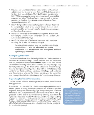 201Managing and Monitoring Multi-Tenant Applications
•	 Provision any tenant specific resources. Tenants with premium
subscriptions can choose to have their own SQL Database server
to store their exported data. The SQL Database Management
REST API enables you to create server instances. If you need to
provision any other Windows Azure resources, such as storage
accounts or cloud services, you can use the Windows Azure
Service Management API.
•	 Notify Tailspin administrators of any additional steps that must
be completed on behalf of the tenant. Tailspin does not antici-
pate the need for any manual steps for its administrators as part
of the onboarding process.
•	 Notify the subscriber of any additional steps that it must take.
For example, Tailspin Surveys subscribers can use a custom DNS
name to access their surveys.
•	 Notify the subscriber of any applicable terms and conditions
including the SLA for the subscription type.
For more information about using the Windows Azure Service
Management REST APIs, see “Windows Azure Service
Management REST API Reference” and “Management REST API
Reference (SQL Database).”
Configuring Subscribers
Tailspin chose to store all of the configuration data for each tenant in
Windows Azure blob storage. Tailspin uses one blob per tenant and
uses the JSON serializer to write the Tenant object to the blob. Almost
all of the tenant configuration data is stored in this way, making it easy
for Tailspin to manage the details of its subscribers. The only excep-
tions to storing tenant configuration data in blobs in the tenants blob
container are that tenant logos are stored in the logos blob container,
and those tenants who use the Tailspin identity provider store their
users account details in the identity provider’s membership database.
Supporting Per Tenant Customization
Tailspin Surveys includes three ways that subscribers can customize
the application.
Each tenant can customize the UI seen by survey respondents to add
tenant specific branding. Initially, each tenant will be able to upload a
logo that displays on every survey page. Tailspin also plans to enable
tenants to use CSS style sheets to further customize the UI. The ap-
plication enables this UI customization by allowing subscribers to
upload the necessary files to Windows Azure blob storage. Enabling
support for custom CSS style sheets is more complex than for logos
because a poorly designed style sheet could make the surveys unread-
able; Tailspin plans to develop some validation and filtering functional-
ity to minimize this risk.
We limit the types of
custom CSS style selectors
we accept to prevent the
UI from being rendered
unusable, and to protect the
application from malicious
attack or other unexpected
side effects.
 