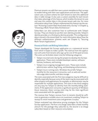 202 chapter seven
Premium tenants can add their own custom metadata to their surveys
to enable linking with their own applications and services. The appli-
cation uses a custom schema for each tenant to store this additional
data in table storage. It also uses a custom assembly for each tenant
that takes advantage of this feature, which enables the tenant to save
and view this custom data in the private tenant web site. For more
information about how Tailspin implemented this feature see the sec-
tion “Accessing Custom Data Associated with a Survey” in Chapter 3,
“Choosing a Multi-Tenant Data Architecture.”
Subscribers can also customize how to authenticate with Tailspin
Surveys. They can choose to use their own identity provider, Tailspin’s
identity provider, or a third party identity provider. This configuration
data is stored in the tenant blob. For more information about how the
different authentication schemes work see Chapter 6, “Securing
Multi-Tenant Applications.”
Financial Goals and Billing Subscribers
Tailspin developed the Surveys application as a commercial service
from which it hopes to make a profit. The revenue from the applica-
tion will come from tenants who sign up for one of the paid services.
The costs can be broken down into the following categories:
•	 Tailspin incurred costs during the project to develop the Surveys
application. These costs included developer salaries, software
licenses, hardware, and training.
•	 Tailspin incurs ongoing management costs. These costs include
administrator salaries, bug fixing, and developing enhancements.
•	 Tailspin incurs running costs. Windows Azure bills Tailspin
monthly for the resources it consumes, such as web and worker
role usage, data transfer, and data storage.
The costs associated with the first two categories may be difficult to
identify, especially because some of the items may be associated with
other projects and applications; for example, an administrator may be
responsible for multiple applications. The costs in the third category
are very easy for Tailspin to identify from the monthly billing state-
ments. If the application consumes a significant quantity of Windows
Azure resources, these running costs may be the most significant
costs associated with the application.
The revenue that Tailspin receives from its tenants should be suffi-
cient to generate a suitable return on investment, enabling Tailspin to
recoup its initial investment costs and generate a surplus.
Tailspin evaluated two alternative pricing strategies for the Tailspin
Surveys application. The first is to charge subscribers a fixed monthly
amount for the package they subscribe to, the second is to charge
subscribers based on their resource consumption.
Enabling tenants to
extensively customize
the application can add
considerably to your
development, test, and
administration costs.
 