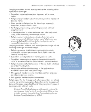 203Managing and Monitoring Multi-Tenant Applications
Charging subscribers a fixed monthly fee has the following advan-
tages and disadvantages:
•	 Subscribers know in advance what their costs will be every
month.
•	 Tailspin knows, based on subscriber numbers, what its income will
be every month.
•	 There is a risk for Tailspin that, if it doesn’t sign up enough
subscribers, it won’t cover its costs.
•	 For Tailspin, implementing such a billing scheme is relatively
straightforward.
•	 It may be perceived as unfair, with some users effectively subsi-
dizing others depending on their usage pattern.
•	 Tailspin must set limits that prevent subscribers from using
resources excessively. With no limits in place, Tailspin may face
unexpectedly large bills at the end of a month, or the perfor-
mance of the application may suffer.
Charging subscribers based on their monthly resource usage has the
following advantages and disadvantages:
•	 Tailspin can pass on its Windows Azure running costs to its
tenants, plus a percentage to ensure that it always covers its
monthly running costs.
•	 Subscribers cannot predict their monthly costs so easily.
•	 Subscribers may want to set a cap on their potential monthly
costs, or receive notifications if they exceed a particular amount.
•	 Tailspin must ensure full transparency in the way that it calculates
subscribers’ monthly bills.
•	 Tailspin must add suitable monitoring to the application to
accurately capture each subscriber’s usage.
•	 This approach may be viewed as fairer because there is no cross
subsidization between tenants.
•	 This approach is more complex to implement.
Tailspin opted for the first approach, where subscribers pay a fixed
monthly fee for their subscription. Subscribers prefer this approach
because their costs are predictable, and Tailspin prefers it because it
can implement it relatively easily.
Windows Azure Marketplace can provide you with a channel for
marketing your hosted service. It can also provide billing services
to collect payments from subscribers. For more information, see
Windows Azure Marketplace on MSDN.
Using the Autoscaling
Application Block is
not just a great way
to scale applications
automatically—it can
also be used to set upper
limits on your use of cloud
resources.
 