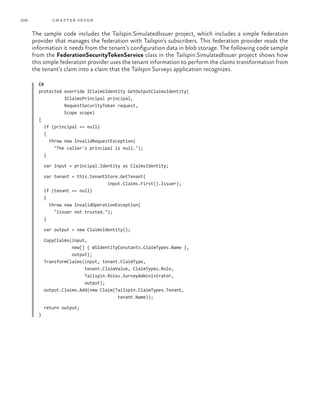 206 chapter seven
The sample code includes the Tailspin.SimulatedIssuer project, which includes a simple federation
provider that manages the federation with Tailspin’s subscribers. This federation provider reads the
information it needs from the tenant’s configuration data in blob storage. The following code sample
from the FederationSecurityTokenService class in the Tailspin.SimulatedIssuer project shows how
this simple federation provider uses the tenant information to perform the claims transformation from
the tenant’s claim into a claim that the Tailspin Surveys application recognizes.
C#
protected override IClaimsIdentity GetOutputClaimsIdentity(
IClaimsPrincipal principal,
RequestSecurityToken request,
Scope scope)
{
if (principal == null)
{
throw new InvalidRequestException(
"The caller's principal is null.");
}
var input = principal.Identity as ClaimsIdentity;
var tenant = this.tenantStore.GetTenant(
input.Claims.First().Issuer);
if (tenant == null)
{
throw new InvalidOperationException(
"Issuer not trusted.");
}
var output = new ClaimsIdentity();
CopyClaims(input,
new[] { WSIdentityConstants.ClaimTypes.Name },
output);
TransformClaims(input, tenant.ClaimType,
tenant.ClaimValue, ClaimTypes.Role,
Tailspin.Roles.SurveyAdministrator,
output);
output.Claims.Add(new Claim(Tailspin.ClaimTypes.Tenant,
tenant.Name));
return output;
}
 