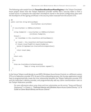 207Managing and Monitoring Multi-Tenant Applications
The following code sample from the TenantStoreBasedIssuerNameRegistry in the Tailspin.Simulated-
Issuer project shows how the Tailspin federation provider verifies that a security token is from a
trusted source. It compares the subscriber’s thumbprint stored in the tenant configuration data with
the thumbprint of the signing certificate in the security token received from the tenant’s STS.
C#
public override string GetIssuerName(
SecurityToken securityToken)
{
if (securityToken is X509SecurityToken)
{
string thumbprint = (securityToken as X509SecurityToken)
.Certificate.Thumbprint;
foreach (
var tenantName in this.tenantStore.GetTenantNames())
{
var tenant = this.tenantStore.GetTenant(tenantName);
if (tenant.IssuerThumbPrint.Equals(thumbprint,
System.StringComparison.InvariantCultureIgnoreCase))
{
return tenant.Name;
}
}
return null;
}
else
{
throw new InvalidSecurityTokenException(
"Empty or wrong securityToken argument");
}
}
In the future Tailspin could decide to use ADFS, Windows Azure Access Control, or a different custom
STS as its federation provider STS. As part of the onboarding process, the Surveys application would
have to programmatically create the trust relationship between the Tailspin federation provider STS
and the subscriber’s identity provider, and programmatically add any claims transformation rules to
the Tailspin federation provider.
For more information about using claims and trust relationships see the section “Setup and Physical
Deployment” in Chapter 5, “Federated Identity with Windows Azure Access Control Service,” of “A
Guide to Claims-Based Identity and Access Control.”
 