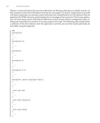 210 chapter seven
Tailspin is concerned about the security implications of allowing subscribers to upload custom .css
files, and plans to limit the CSS features that the site will support. To do this, Tailspin plans to provide
a UI where subscribers can provide custom definitions for a predefined list of CSS selectors that are
applied to the HTML elements used to display the survey page and its questions. The Surveys applica-
tion will store these custom CSS selector definitions as part of each tenant’s configuration data, en-
abling each subscriber to customize its surveys using its own style. The following code sample shows
a selection of the CSS selectors that the application currently uses and that could, potentially, be
overridden using this approach.
CSS
#surveyTitle
{
...
}
#surveyTitle h1
{
...
}
#surveyForm
{
...
}
#surveyForm ol
{
...
}
#surveyForm ol li
{
...
}
#surveyForm .option input[type="radio"]
{
...
}
.stars span span
{
...
}
.stars span.rating-over
{
...
}
.stars span.rating
{
...
}
 