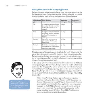 212 chapter seven
Billing Subscribers in the Surveys Application
Tailspin plans to bill each subscriber a fixed monthly fee to use the
Surveys application. Subscribers will be able to subscribe to one of
several packages, such as those outlined in the following table.
Subscription
type
User accounts Maximum
survey duration
Maximum
active surveys
Trial A single user account linked
to a social identity provider,
such as Windows Live or
OpenID.
5 days 1
Basic A single user account linked
to a social identity provider,
such as Windows Live or
OpenID.
14 days 1
Standard Up to five user accounts
provided by the Surveys
application.
28 days 10
Premium Unlimited user accounts
linked from the subscriber’s
own identity provider.
56 days 20
The advantage of this approach is simplicity for both Tailspin and the
subscribers, because the monthly charge is fixed for each subscriber.
Tailspin must undertake some market research to estimate the num-
ber of monthly subscribers at each level so that it can set appropriate
charges for each subscription level.
In the future Tailspin wants to be able to offer extensions to the basic
subscription types. For example, Tailspin wants to enable subscribers
to extend the duration of a survey beyond the current maximum, or
increase the number of active surveys beyond the current maximum.
To do this, Tailspin will need to be able to capture usage metrics from
the application to help it calculate any additional charges incurred by
a subscriber.
At the time of writing, the best approach to capturing usage
metrics is via logging. Several log files are useful. You can use the
Internet Information Services (IIS) logs to determine which tenant
generated the web role traffic. Your application can write custom
messages to the WADLogsTable in response to events such as a
survey being completed. The sys.bandwidth_usage view in the
master database of each Windows Azure SQL Database server
shows bandwidth consumption by database.
Tailspin must have good
estimates of expected usage
to be able to estimate costs,
revenue, and profit.
 