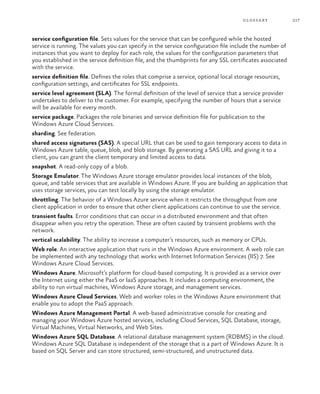 217glossary
service configuration file. Sets values for the service that can be configured while the hosted
service is running. The values you can specify in the service configuration file include the number of
instances that you want to deploy for each role, the values for the configuration parameters that
you established in the service definition file, and the thumbprints for any SSL certificates associated
with the service.
service definition file. Defines the roles that comprise a service, optional local storage resources,
configuration settings, and certificates for SSL endpoints.
service level agreement (SLA). The formal definition of the level of service that a service provider
undertakes to deliver to the customer. For example, specifying the number of hours that a service
will be available for every month.
service package. Packages the role binaries and service definition file for publication to the
Windows Azure Cloud Services.
sharding. See federation.
shared access signatures (SAS). A special URL that can be used to gain temporary access to data in
Windows Azure table, queue, blob, and blob storage. By generating a SAS URL and giving it to a
client, you can grant the client temporary and limited access to data.
snapshot. A read-only copy of a blob.
Storage Emulator. The Windows Azure storage emulator provides local instances of the blob,
queue, and table services that are available in Windows Azure. If you are building an application that
uses storage services, you can test locally by using the storage emulator.
throttling. The behavior of a Windows Azure service when it restricts the throughput from one
client application in order to ensure that other client applications can continue to use the service.
transient faults. Error conditions that can occur in a distributed environment and that often
disappear when you retry the operation. These are often caused by transient problems with the
network.
vertical scalability. The ability to increase a computer’s resources, such as memory or CPUs.
Web role. An interactive application that runs in the Windows Azure environment. A web role can
be implemented with any technology that works with Internet Information Services (IIS) 7. See
Windows Azure Cloud Services.
Windows Azure. Microsoft’s platform for cloud-based computing. It is provided as a service over
the Internet using either the PaaS or IaaS approaches. It includes a computing environment, the
ability to run virtual machines, Windows Azure storage, and management services.
Windows Azure Cloud Services. Web and worker roles in the Windows Azure environment that
enable you to adopt the PaaS approach.
Windows Azure Management Portal. A web-based administrative console for creating and
managing your Windows Azure hosted services, including Cloud Services, SQL Database, storage,
Virtual Machines, Virtual Networks, and Web Sites.
Windows Azure SQL Database. A relational database management system (RDBMS) in the cloud.
Windows Azure SQL Database is independent of the storage that is a part of Windows Azure. It is
based on SQL Server and can store structured, semi-structured, and unstructured data.
 