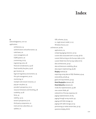 219
Index
A
acknowledgments, xviii-xxi
applications
architecture, 14
authentication and authorization, 19
code bases, 20
costs management, 26
CQRS pattern, 20
customizing, 22-23
engineering costs, 26
financial considerations, 24-26
fixed monthly fee plans, 25-26
geo-location, 19
legal and regulatory environment, 19
life cycle management, 20-22
monitoring, 21
multiple multi-tenant instances, 17
pay-per-use plans, 25
provider’s perspective, 10-11
resource limitations and throttling, 18
scalability, 15-18
SLAs, 19
stability, 14-15
tenant’s perspective, 9-10
third-party components, 21
trials and new subscribers, 22
updates, 21
URL schemes, 23-24
vs. single-tenant model, 11-12
Windows Azure, 9-27
architecture, 29-69
applications, 14
comparing paging solutions, 52-53
custom data associated with a survey, 56-62
custom field writing to the Surveys table, 57-61
custom fields from the Surveys table, 61-62
data architectures, 32-42
data architectures scalability, 38-42
data export implementing, 64-66
Display method, 67
exporting survey data to SQL Database, 43-44
extensibility, 36-38, 43
goals and requirements, 42-44
Html.DisplayFor element, 68
Html.EditorFor element, 67
inside the implementation, 55-68
new custom fields, 48
ordered list of Survey responses, 62
paging implementation, 62-64
paging through survey results, 43
paging with blob storage, 53
paging with table storage, 52-53
partitioning to isolate tenant data, 32-35
questions display, 66-67
 