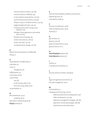 221index
summary statistics options, 137-138
summary statistics scalability, 139
survey response saving options, 127-136
synchronizing survey statistics, 145-146
Tailspin surveys in multiple locations, 144-145
triggers background tasks, 119-120
UI responsiveness when saving survey
responses, 134
Windows Azure applications with worker
roles, 117-123
Windows Azure Caching, 139
worker role scenarios, 118-119
worker role tasks, 131-132
writing directly to storage, 127-128
B
Bharath See cloud specialist role (Bharath)
billing, 10
C
cloud specialist role (Bharath), xvi
code bases, 20
costs, 10
management, 26
CQRS pattern, 20
custom data, 56-62
custom fields
new, 48
to the Surveys table, 57-61
from the Surveys table, 61-62
customizability, 10
D
data architecture, 32-42
scalability, 38-42
data export implementing, 64-66
Display method, 67
E
elasticity See availability, scalability, and elasticity
engineering costs, 26
extensibility, 36-38, 43
F
financial considerations, 24-26
fixed monthly fee plans, 25-26
foreword, xi
G
geo-location, 19
glossary, 215-218
goals and requirements, 42-44
guide structure, xiv-xv
H
Html.DisplayFor element, 68
Html.EditorFor element, 67
I
isolation, 9
IT professional role (Poe), xvii
J
Jana See software architect role (Jana)
L
legal and regulatory environment, 19
life cycle management, 20-22
M
maintainability, 11
managing and monitoring, 177-213
additional performance tuning options, 196
ALM considerations, 177-199
application management strategies, 182-185
application monitoring strategies, 185-186
authentication and authorization
 