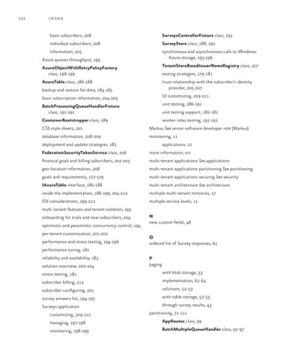 222 index
SurveysControllerFixture class, 193
SurveyStore class, 188, 190
synchronous and asynchronous calls to Windows
Azure storage, 195-196
TenantStoreBasedIssuerNameRegistry class, 207
testing strategies, 179-181
trust relationship with the subscriber’s identity
provider, 205-207
UI customizing, 209-211
unit testing, 186-191
unit testing support, 180-181
worker roles testing, 191-192
Markus See senior software developer role (Markus)
monitoring, 11
applications, 21
more information, xvi
multi-tenant applications See applications
multi-tenant applications partitioning See partitioning
multi-tenant applications securing See security
multi-tenant architecture See architecture
multiple multi-tenant instances, 17
multiple service levels, 11
N
new custom fields, 48
O
ordered list of Survey responses, 62
P
paging
with blob storage, 53
implementation, 62-64
solutions, 52-53
with table storage, 52-53
through survey results, 43
partitioning, 71-111
AppRoutes class, 99
BatchMultipleQueueHandler class, 92-97
basic subscribers, 208
individual subscribers, 208
information, 205
Azure queues throughput, 195
AzureObjectWithRetryPolicyFactory
class, 198-199
AzureTable class, 186-188
backup and restore for data, 184-185
basic subscription information, 204-205
BatchProcessingQueueHandlerFixture
class, 191-192
ContainerBootstrapper class, 189
CSS style sheets, 201
database information, 208-209
deployment and update strategies, 182
FederationSecurityTokenService class, 206
financial goals and billing subscribers, 202-203
geo-location information, 208
goals and requirements, 177-179
IAzureTable interface, 186-188
inside the implementation, 186-199, 204-212
ISV considerations, 199-212
multi-tenant features and tenant isolation, 193
onboarding for trials and new subscribers, 204
optimistic and pessimistic concurrency control, 194
per tenant customization, 201-202
performance and stress testing, 194-196
performance tuning, 181
reliability and availability, 183
solution overview, 200-204
stress testing, 181
subscriber billing, 212
subscriber configuring, 201
survey answers list, 194-195
Surveys application
customizing, 209-211
managing, 197-198
monitoring, 198-199
 