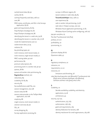 223index
cached tenant data, 89-90
caches, 80-81
caching frequently used data, 108-111
cost, 88
DNS names, certificates, and SSL in the Surveys
application, 85-87
goals and requirements, 81-83
http://tailspin.cloudapp.net, 87
https://tailspin.cloudapp.net, 86
identifying the tenant in a web role, 74-78
identifying the tenant in a worker role, 77-78
inside the implementation, 90-111
isolate tenant data, 32-35
isolation, 81
key plumbing types, 92
multi-instance, multi-tenant mode, 71
multi-instance, single-tenant model, 71
MVC routing tables, 97-100
performance, 89
premium subscriptions, 82
prioritizing work in a worker role, 90-97
queues, 78-80
queues and worker roles partitioning, 84
RegisterArea method, 100
robustness, 89
scalability, 81-82, 89
security, 89
ServiceDefinition.csdef file, 101
session management, 102-108
session state, 87-88
session state provider in the TailSpin.Web
application, 107-108
simplicity, 88
single instance, multi-tenant model, 71
solution overview, 84-90
SSL, 76
survey designing, 83
Surveys application accessing, 82
surveys in different regions, 87
tenant isolation in web roles, 84-85
TenantCacheHelper class, 108-111
user experience, 89
web or worker role partitioning, 73-78
web roles in Tailspin surveys, 100-102
Windows Azure application partitioning, 71-81
Windows Azure Caching cache configuring, 106-107
pay-per-use plans, 25
Poe See IT professional role (Poe)
preface, xiii-xvii
profitability, 10
provisioning, 11
Q
questions display, 66-67
Questions table, 47
R
regulatory compliance, 10
relevance, xiv
requirements, xv-xvi
resources, xvi
limitations and throttling, 18
roles See cloud specialist role (Bharath); IT professional role
(Poe); senior software developer role (Markus);
software architect role (Jana); who’s who
S
scalability, 10
See also availability, scalability, and elasticity
applications, 15-18
architecture, 43
security, 157-175
authentication, 157, 163
authorization, 158, 163
goals and requirements, 163
identity federation for tenants, 168
identity mechanism for small organizations, 165-166
 