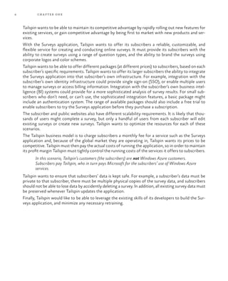 4 chapter one
Tailspin wants to be able to maintain its competitive advantage by rapidly rolling out new features for
existing services, or gain competitive advantage by being first to market with new products and ser-
vices.
With the Surveys application, Tailspin wants to offer its subscribers a reliable, customizable, and
flexible service for creating and conducting online surveys. It must provide its subscribers with the
ability to create surveys using a range of question types, and the ability to brand the surveys using
corporate logos and color schemes.
Tailspin wants to be able to offer different packages (at different prices) to subscribers, based on each
subscriber’s specific requirements. Tailspin wants to offer its larger subscribers the ability to integrate
the Surveys application into that subscriber’s own infrastructure. For example, integration with the
subscriber’s own identity infrastructure could provide single sign-on (SSO), or enable multiple users
to manage surveys or access billing information. Integration with the subscriber’s own business intel-
ligence (BI) systems could provide for a more sophisticated analysis of survey results. For small sub-
scribers who don’t need, or can’t use, the sophisticated integration features, a basic package might
include an authentication system. The range of available packages should also include a free trial to
enable subscribers to try the Surveys application before they purchase a subscription.
The subscriber and public websites also have different scalability requirements. It is likely that thou-
sands of users might complete a survey, but only a handful of users from each subscriber will edit
existing surveys or create new surveys. Tailspin wants to optimize the resources for each of these
scenarios.
The Tailspin business model is to charge subscribers a monthly fee for a service such as the Surveys
application and, because of the global market they are operating in, Tailspin wants its prices to be
competitive. Tailspin must then pay the actual costs of running the application, so in order to maintain
its profit margin Tailspin must tightly control the running costs of the services it offers to subscribers.
In this scenario, Tailspin’s customers (the subscribers) are not Windows Azure customers.
Subscribers pay Tailspin, who in turn pays Microsoft for the subscribers’ use of Windows Azure
services.
Tailspin wants to ensure that subscribers’ data is kept safe. For example, a subscriber’s data must be
private to that subscriber, there must be multiple physical copies of the survey data, and subscribers
should not be able to lose data by accidently deleting a survey. In addition, all existing survey data must
be preserved whenever Tailspin updates the application.
Finally, Tailspin would like to be able to leverage the existing skills of its developers to build the Sur-
veys application, and minimize any necessary retraining.
 