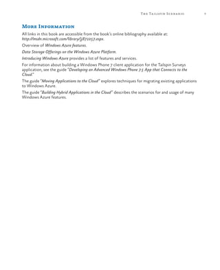7The Tailspin Scenario
More Information
All links in this book are accessible from the book’s online bibliography available at:
http://msdn.microsoft.com/library/jj871057.aspx.
Overview of Windows Azure features.
Data Storage Offerings on the Windows Azure Platform.
Introducing Windows Azure provides a list of features and services.
For information about building a Windows Phone 7 client application for the Tailspin Surveys
application, see the guide “Developing an Advanced Windows Phone 7.5 App that Connects to the
Cloud.”
The guide “Moving Applications to the Cloud” explores techniques for migrating existing applications
to Windows Azure.
The guide “Building Hybrid Applications in the Cloud” describes the scenarios for and usage of many
Windows Azure features.
 