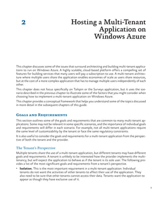 9
2
This chapter discusses some of the issues that surround architecting and building multi-tenant applica-
tions to run on Windows Azure. A highly scalable, cloud-based platform offers a compelling set of
features for building services that many users will pay a subscription to use. A multi-tenant architec-
ture where multiple users share the application enables economies of scale as users share resources,
but at the cost of a more complex application that has to manage multiple users independently of each
other.
This chapter does not focus specifically on Tailspin or the Surveys application, but it uses the sce-
nario described in the previous chapter to illustrate some of the factors that you might consider when
choosing how to implement a multi-tenant application on Windows Azure.
This chapter provides a conceptual framework that helps you understand some of the topics discussed
in more detail in the subsequent chapters of this guide.
Goals and Requirements
This section outlines some of the goals and requirements that are common to many multi-tenant ap-
plications. Some may not be relevant in some specific scenarios, and the importance of individual goals
and requirements will differ in each scenario. For example, not all multi-tenant applications require
the same level of customizability by the tenant or face the same regulatory constraints.
It is also useful to consider the goals and requirements for a multi-tenant application from the perspec-
tive of both the tenant and the provider.
The Tenant’s Perspective
Multiple tenants share the use of a multi-tenant application, but different tenants may have different
goals and requirements. A tenant is unlikely to be interested how the provider implements the multi-
tenancy, but will expect the application to behave as if the tenant is its sole user. The following pro-
vides a list of the most significant goals and requirements from a tenant’s perspective.
•	 Isolation. This is the most important requirement in a multi-tenant application. Individual
tenants do not want the activities of other tenants to affect their use of the application. They
also need to be sure that other tenants cannot access their data. Tenants want the application to
appear as though they have exclusive use of it.
Hosting a Multi-Tenant
Application on
Windows Azure
 