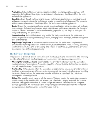 10 chapter two
•	 Availability. Individual tenants want the application to be constantly available, perhaps with
guarantees defined in an SLA. Again, the activities of other tenants should not affect the avail-
ability of the application.
•	 Scalability. Even though multiple tenants share a multi-tenant application, an individual tenant
will expect the application to be scalable and be able to meet his level of demand. The presence
and actions of other tenants should not affect the performance of the application.
•	 Costs. One of the expectations of using a multi-tenant application is that the costs will be lower
than running a dedicated, single-tenant application because multi-tenancy enables the sharing of
resources. Tenants also need to understand the charging model so that they can anticipate the
likely costs of using the application.
•	 Customizability. An individual tenant may require the ability to customize the application in
various ways such as adding or removing features, changing colors and logos, or even adding their
own code or script.
•	 Regulatory Compliance. A tenant may need to ensure that the application complies with
specific industry or regulatory laws and limitations, such as those that relate to storing personally
identifiable information (PII) or processing data outside of a defined geographical area. Different
tenants may have different requirements.
The Provider’s Perspective
The provider of the multi-tenant application will also have goals and requirements. The following
provides a list of the most significant goals and requirements from a provider’s perspective.
•	 Meeting the tenants’ goals and requirements. The provider must ensure that the application
meets the tenants’ expectations. A provider may offer a formal SLA that defines how the applica-
tion will meet the tenants’ requirements.
•	 Profitability. If the provider offers the application as a commercial service, the provider will want
to obtain an appropriate rate of return on the investment it has made in developing and providing
the service. Revenue from the application must be sufficient to cover both the capital and
running costs of the application.
•	 Billing. The provider needs a way to bill the tenants. This may require the application to monitor
resource usage if the provider does not want to use a fixed rate charging approach. An example
of a fixed rate approach would be if Tailspin charges each tenant a monthly fee for using the
Surveys application. An alternative is that Tailspin charges each tenant based on the number of
survey responses it collects, or on some other usage metric.
 