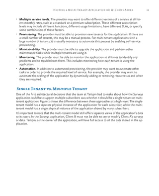 11Hosting a Multi-Tenant Application on Windows Azure
•	 Multiple service levels. The provider may want to offer different versions of a service at differ-
ent monthly rates, such as a standard or a premium subscription. These different subscription
levels may include different functions, different usage limitations, have different SLAs, or specify
some combination of these factors.
•	 Provisioning. The provider must be able to provision new tenants for the application. If there are
a small number of tenants, this may be a manual process. For multi-tenant applications with a
large number of tenants, it is usually necessary to automate this process by enabling self-service
provisioning.
•	 Maintainability. The provider must be able to upgrade the application and perform other
maintenance tasks while multiple tenants are using it.
•	 Monitoring. The provider must be able to monitor the application at all times to identify any
problems and to troubleshoot them. This includes monitoring how each tenant is using the
application.
•	 Automation. In addition to automated provisioning, the provider may want to automate other
tasks in order to provide the required level of service. For example, the provider may want to
automate the scaling of the application by dynamically adding or removing resources as and when
they are required.
Single Tenant vs. Multiple Tenant
One of the first architectural decisions that the team at Tailspin had to make about how the Surveys
application could best support multiple subscribers was whether it should be a single-tenant or multi-
tenant application. Figure 1 shows the difference between these approaches at a high-level. The single-
tenant model has a separate physical instance of the application for each subscriber, while the multi-
tenant model has a single physical instance of the application shared by many subscribers.
It’s important to note that the multi-tenant model still offers separate views of the application’s data
to its users. In the Surveys application, Client B must not be able to see or modify Client A’s surveys
or data. Tailspin, as the owner of the application, will have full access to all the data stored in the ap-
plication.
 