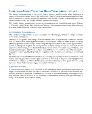 14 chapter two
Selecting a Single-Tenant or Multi-Tenant Architecture
This section introduces some of the criteria that an architect would consider when deciding on a
single-tenant or multi-tenant design. The guide revisits many of these topics in more detail, and with
specific reference to Tailspin and the Surveys application, in later chapters. The relative importance
of the different criteria will vary for different application scenarios.
This chapter focuses on application architecture, management, and financial considerations. Chapter
3, “Choosing a Multi-Tenant Data Architecture,” explores the topics you must consider when choosing
a suitable data architecture for a multi-tenant application.
Architectural Considerations
The architectural requirements of your application will influence your choice of a single-tenant or
multi-tenant architecture.
The focus of this guide is on building a multi-tenant application using Windows Azure cloud services:
web and worker roles. However, the architectural considerations addressed in this chapter, and many
of the design decisions that Tailspin faced during the implementation of the Surveys application dis-
cussed in subsequent chapters, are equally relevant to other hosting choices for your multi-tenant
application. For example, if you decide to build your multi-tenant application using Windows Azure
Web Sites or to deploy it to Windows Azure Virtual Machines you will face many of the same chal-
lenges that Tailspin faced building the Surveys application for deployment to Windows Azure Cloud
Services.
For a detailed discussion of the Infrastructure as a Service (IaaS) approach offered by Windows Azure
Virtual Machines, you should read Chapter 2, “Getting to the Cloud,” in the guide “Moving Applications
to the Cloud.” Chapter 3, “Moving to Windows Azure Cloud Services,” in that guide discusses using
Windows Azure Web Sites to host your application in the cloud.
Application Stability
A multi-tenant application is more vulnerable to instance failure than a single-tenant application. If a
single-tenant instance fails, only the user of that instance is affected. If the multi-tenant instance fails,
all users are affected. However, Windows Azure can help to mitigate this risk by enabling you to de-
ploy multiple, identical instances of the Windows Azure roles that make up your application (this is
really a multi-tenant, multi-instance model).
 