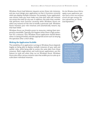 15Hosting a Multi-Tenant Application on Windows Azure
Windows Azure load balances requests across those role instances,
and you must design your application so that it functions correctly
when you deploy multiple instances. For example, if your application
uses session state you must make sure that each web role instance
can access the state for any user. In addition, the tasks that a worker
role performs must function correctly when Windows Azure can
select any instance of the role to handle a particular task. Windows
Azure monitors your role instances and automatically restarts any
that have failed.
Windows Azure can throttle access to resources, making them tem-
porarily unavailable. Typically, this happens when there is high conten-
tion for a resource. Your Windows Azure application should detect
when it is being throttled, and take appropriate action such as retrying
the operation after a short delay.
Making the Application Scalable
The scalability of an application running on Windows Azure depends
largely on being able to deploy multiple instances of your web and
worker roles, while being able to access the same data from those
instances. Both single-tenant and multi-tenant applications use this
feature to scale out when they run on Windows Azure. Windows
Azure also offers various instance sizes that enable you to scale up or
scale down individual instances.
The Transient Fault Handling
Application Block, available
as a separately installable
part of the Enterprise
Library 5.0 Integration
Pack for Windows Azure,
can handle in a standard
and configurable way the
transient faults that may
occur because of throttling.
For the Windows Azure SLA to
apply to your application, you
must have at least two instances
of each role type running. For
more information, see “Service
Level Agreements.”
 