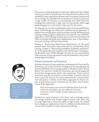 18 chapter two
If you use an autoscaling solution when your application has multiple
tenants, you need to consider any limits that you want to place on the
scalability of your application because each running role instance will
accrue charges. It’s possible that the activities of a tenant could cause
a large number of instances to automatically start. With fixed rate
charging, this could result in high costs for the provider. With usage
based charging, this could result in high costs for the tenant.
You may want to consider using Windows Azure Caching and Windows
Azure Traffic Manager to enhance the scalability of your application. In
addition to providing output caching and data caching, Windows Azure
Caching includes a highly scalable session provider for use in ASP.NET
applications. Traffic Manager enables you to control the distribution of
traffic to multiple Windows Azure deployments, even if those deploy-
ments are running in different data centers.
Chapter 4, “Partitioning Multi-Tenant Applications,” of this guide
contains more information about how you can use Windows Azure
Caching. Chapter 5, “Maximizing Availability, Scalability, and Elastici-
ty,” of this guide discusses scalability and related topics, including us-
ing Windows Azure Traffic Manager and how you can automatically
scale instances of your application using the Enterprise Library Auto-
scaling Application Block.
Resource Limitations and Throttling
Individual elements of your application architecture will have specific
limitations, such as the maximum throughput of the message queuing
element (Windows Azure storage queues or Windows Azure Service
Bus), or the maximum number of transactions per second supported
by the data storage system used in your application. These resource
limitations may place constraints on the number of tenants who can
share a particular instance. You must understand the resource limita-
tions and quotas in relation to the likely usage patterns of your ten-
ants so that these resource limitations do not affect overall perfor-
mance of the application.
Some of the quotas associated with Windows Azure Service Bus
include the queue/topic size, the number of concurrent
connections, and the number of topics/queues per service
namespace.
Furthermore, many resources in the cloud, such as message queues
and storage systems, may throttle usage at certain times when they
are under high load or encounter spikes of high activity. You should
try to design your application so that it is unlikely to be throttled, but
it must still be resilient if it does encounter throttling.
Remember that Windows
Azure is itself a multi-
tenant service, and one of
the ways that it manages
contention for resources
by its tenants is to use
throttling.
 