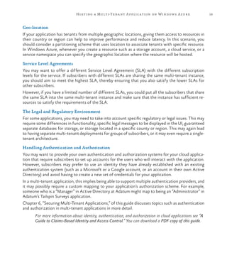 19Hosting a Multi-Tenant Application on Windows Azure
Geo-location
If your application has tenants from multiple geographic locations, giving them access to resources in
their country or region can help to improve performance and reduce latency. In this scenario, you
should consider a partitioning scheme that uses location to associate tenants with specific resource.
In Windows Azure, whenever you create a resource such as a storage account, a cloud service, or a
service namespace you can specify the geographic location where the resource will be hosted.
Service Level Agreements
You may want to offer a different Service Level Agreement (SLA) with the different subscription
levels for the service. If subscribers with different SLAs are sharing the same multi-tenant instance,
you should aim to meet the highest SLA, thereby ensuring that you also satisfy the lower SLAs for
other subscribers.
However, if you have a limited number of different SLAs, you could put all the subscribers that share
the same SLA into the same multi-tenant instance and make sure that the instance has sufficient re-
sources to satisfy the requirements of the SLA.
The Legal and Regulatory Environment
For some applications, you may need to take into account specific regulatory or legal issues. This may
require some differences in functionality, specific legal messages to be displayed in the UI, guaranteed
separate databases for storage, or storage located in a specific county or region. This may again lead
to having separate multi-tenant deployments for groups of subscribers, or it may even require a single-
tenant architecture.
Handling Authentication and Authorization
You may want to provide your own authentication and authorization systems for your cloud applica-
tion that require subscribers to set up accounts for the users who will interact with the application.
However, subscribers may prefer to use an identity they have already established with an existing
authentication system (such as a Microsoft or a Google account, or an account in their own Active
Directory) and avoid having to create a new set of credentials for your application.
In a multi-tenant application, this implies being able to support multiple authentication providers, and
it may possibly require a custom mapping to your application’s authorization scheme. For example,
someone who is a “Manager” in Active Directory at Adatum might map to being an “Administrator” in
Adatum’s Tailspin Surveys application.
Chapter 6, “Securing Multi-Tenant Applications,” of this guide discusses topics such as authentication
and authorization in multi-tenant applications in more detail.
For more information about identity, authentication, and authorization in cloud applications see “A
Guide to Claims-Based Identity and Access Control.” You can download a PDF copy of this guide.
 