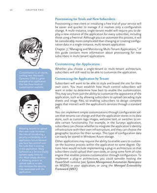 22 chapter two
Provisioning for Trials and New Subscribers
Provisioning a new client or initializing a free trial of your service will
be easier and quicker to manage if it involves only a configuration
change. A multi-instance, single-tenant model will require you to de-
ploy a new instance of the application for every subscriber, including
those using a free trial. Although you can automate this process, it will
be considerably more complicated than changing or creating configu-
ration data in a single-instance, multi-tenant application.
Chapter 7, “Managing and Monitoring Multi-Tenant Applications,” of
this guide contains more information about provisioning for new
subscribers in multi-tenant applications.
Customizing the Application
Whether you choose a single-tenant or multi-tenant architecture,
subscribers will still need to be able to customize the application.
Customizing the Application by Tenant
Subscribers will want to be able to style and brand the site for their
own users. You must establish how much control subscribers will
want in order to determine how best to enable the customization.
This may vary from just the ability to customize the appearance of the
application, such as by allowing subscribers to upload cascading style
sheets and image files, to enabling subscribers to design complete
pages that interact with the application’s services through a standard
API.
You can implement simple customizations through configuration val-
ues that tenants can change and that the application stores in its data
store, such as custom logo images, welcome text, or switches to en-
able certain functionality. For example, in the Surveys application,
subscribers can choose whether to integrate the application’s identity
infrastructure with their own infrastructure, and they can choose the
geographic location for their surveys. This type of configuration data
can easily be stored in Windows Azure storage.
Other applications may require the ability to enable users to custom-
ize the business process within the application to some degree. Op-
tions here would include implementing a plug-in architecture so that
subscribers could upload their own code, or using some form of rules
engine that enables process customization through configuration. To
implement a plug-in architecture, you could consider hosting the
PowerShell runtime (see System.Management.Automation Namespace
on MSDN) in your application, or using the Managed Extensibility
Framework (MEF).
Allowing tenants to upload
their own code increases
the risks of introducing a
security vulnerability or of
application failure because
you have less control over
the code that is running
in the application. Many
Software as a Service (SaaS)
systems apply limits to
this. Most simply disallow
it. Allowing tenants to
upload code or scripts
also increases the security
risks associated with the
application.
Customization is, of course,
nothing new. Microsoft
Dynamics CRM is a great
example of an application
that has these levels of
customization available.
 